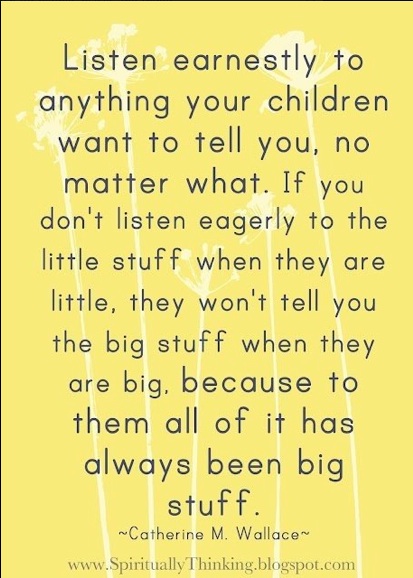 This quote reads: "Listen earnestly to anything your children want to tell you, no matter what. If you don't listen eagerly to the little stuff when they are little, they won't tell you the big stuff when they are big, because to them all of it has always been big stuff. Catherine M. Wallace"
