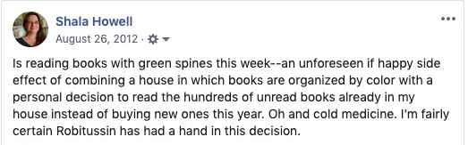 Facebook post: "Shala Howell is reading books with green spines this week -- an unforeseen if happy side effect of combining a house in which books are organized by color with a personal decision to read the hundreds of unread books already in my house instead of buying new ones this year. Oh and cold medicine. I'm fairly certain Robitussin has had a hand in this decision."