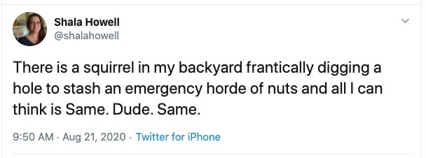 My (@shalahowell) tweet from August 21: "There's a squirrel in my backyard frantically digging a hole to stash an emergency horde of nuts and all I can think is "Same Dude Same"