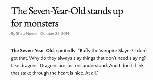 Text of the image reads: 
The Seven Year Old stands up for monster
By Shala Howell, October 25, 2014
The Seven-Year-Old, spiritedly: "Buffy the Vampire Slayer? I don't get that. Why do they always slay things that don't need slaying? Like dragons. Dragons are just misunderstood. And I don't think that stake through the heart is nice. At all."