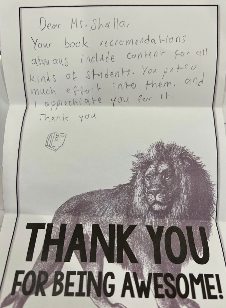 A handwritten note on a piece of folded paper. The paper is decorated with a black and white line drawing of a lion and the words "Thank you for being awesome!" The handwritten note reads "Dear Ms. Shala, Your book recommendations always include content for all kinds of students. You put so much effort into them, and I appreciate you for it. Thank you." The student drew a little picture of a book instead of signing it with their name.